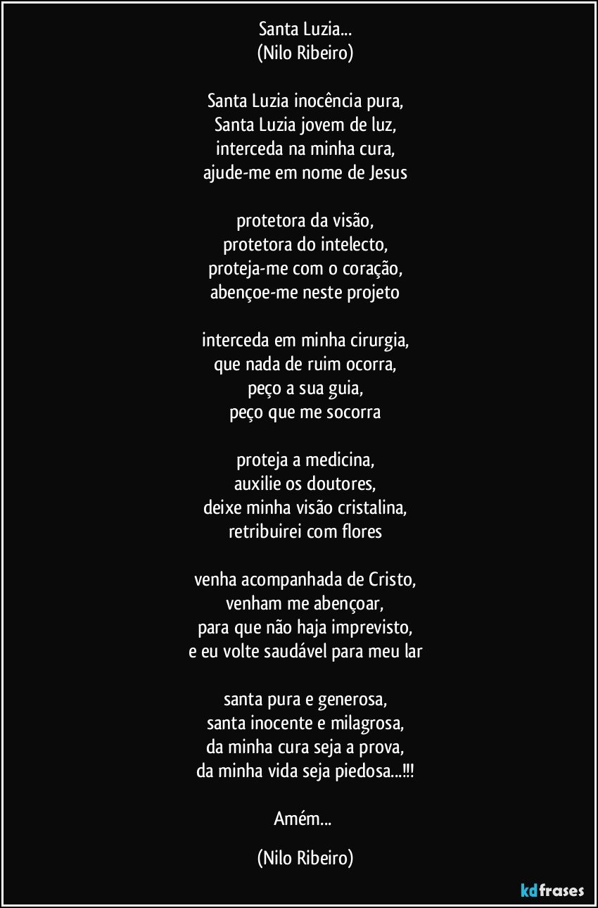 Santa Luzia...
(Nilo Ribeiro)

Santa Luzia inocência pura,
Santa Luzia jovem de luz,
interceda na minha cura,
ajude-me em nome de Jesus

protetora da visão,
protetora do intelecto,
proteja-me com o coração,
abençoe-me neste projeto

interceda em minha cirurgia,
que nada de ruim ocorra,
peço a sua guia,
peço que me socorra

proteja a medicina,
auxilie os doutores,
deixe minha visão cristalina,
retribuirei com flores

venha acompanhada de Cristo,
venham me abençoar,
para que não haja imprevisto,
e eu volte saudável para meu lar

santa pura e generosa,
santa inocente e milagrosa,
da minha cura seja a prova,
da minha vida seja piedosa...!!!

Amém... (Nilo Ribeiro)