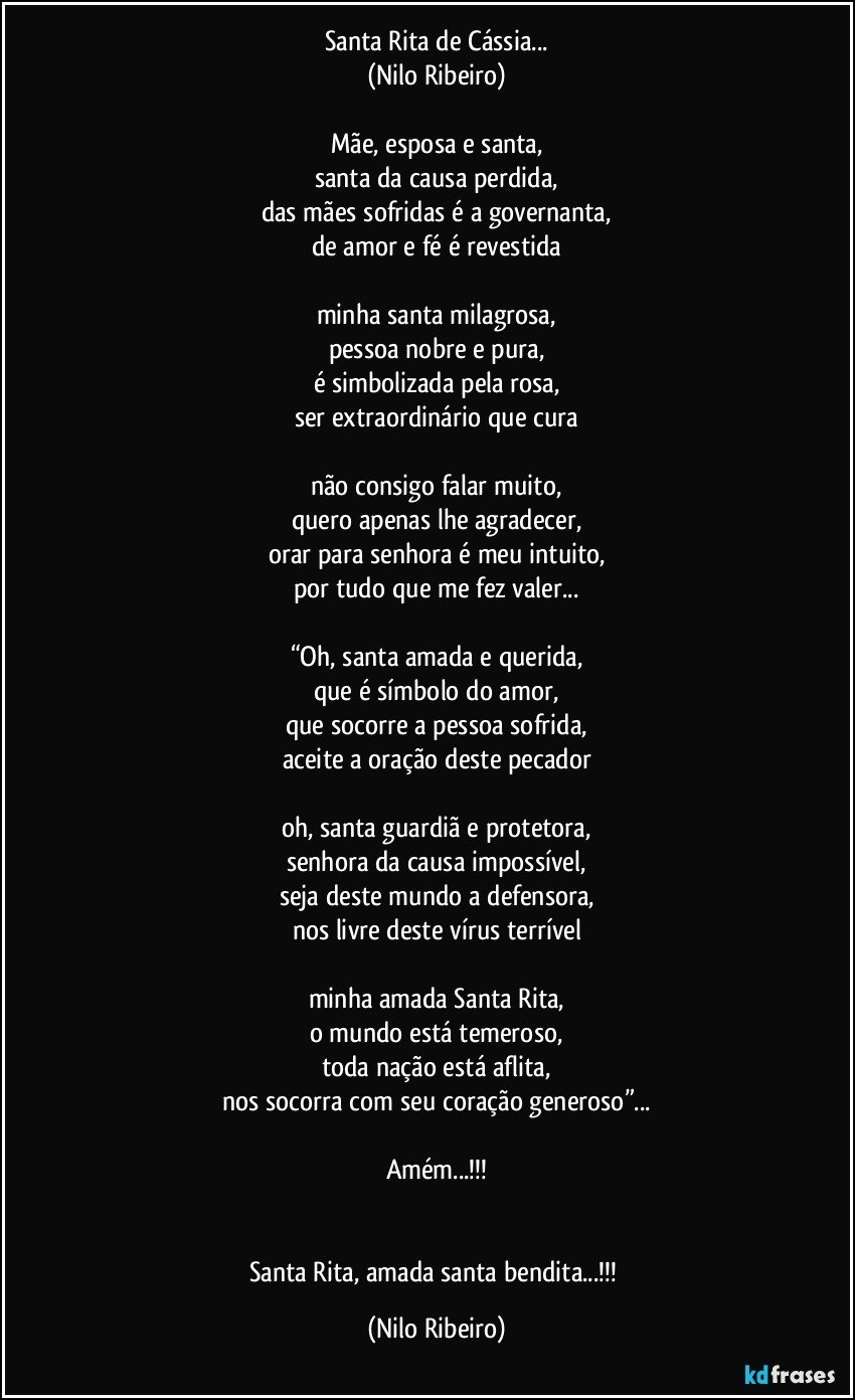 Santa Rita de Cássia...
(Nilo Ribeiro)

Mãe, esposa e santa,
santa da causa perdida,
das mães sofridas é a governanta,
de amor e fé é revestida

minha santa milagrosa,
pessoa nobre e pura,
é simbolizada pela rosa,
ser extraordinário que cura

não consigo falar muito,
quero apenas lhe agradecer,
orar para senhora é meu intuito,
por tudo que me fez valer...

“Oh, santa amada e querida,
que é símbolo do amor,
que socorre a pessoa sofrida,
aceite a oração deste pecador

oh, santa guardiã e protetora,
senhora da causa impossível,
seja deste mundo a defensora,
nos livre deste vírus terrível

minha amada Santa Rita,
o mundo está temeroso,
toda nação está aflita,
nos socorra com seu coração generoso”...

Amém...!!!


Santa Rita, amada santa bendita...!!! (Nilo Ribeiro)