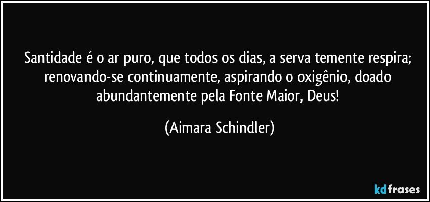 Santidade é o ar puro, que todos os dias, a serva temente respira; renovando-se continuamente, aspirando o oxigênio, doado abundantemente pela Fonte Maior, Deus! (Aimara Schindler)