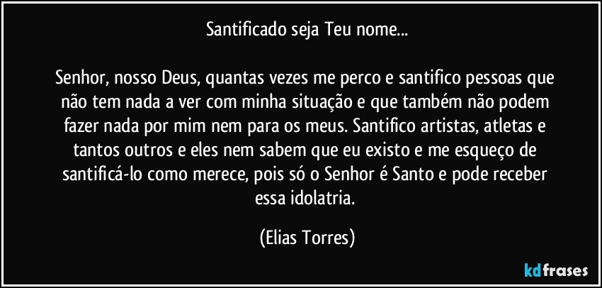 Santificado seja Teu nome...
             
Senhor, nosso Deus, quantas vezes me perco e santifico pessoas que não tem nada a ver com minha situação e que também não podem fazer nada por mim nem para os meus. Santifico artistas, atletas e tantos outros e eles nem sabem que eu existo e me esqueço de santificá-lo como merece, pois só o Senhor é Santo e pode receber essa idolatria. (Elias Torres)