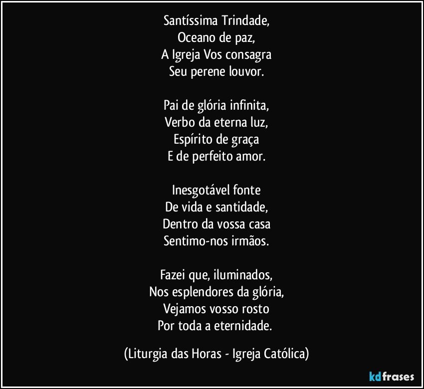 Santíssima Trindade,
Oceano de paz,
A Igreja Vos consagra
Seu perene louvor.

Pai de glória infinita,
Verbo da eterna luz,
Espírito de graça
E de perfeito amor.

Inesgotável fonte
De vida e santidade,
Dentro da vossa casa
Sentimo-nos irmãos.

Fazei que, iluminados,
Nos esplendores da glória,
Vejamos vosso rosto
Por toda a eternidade. (Liturgia das Horas - Igreja Católica)