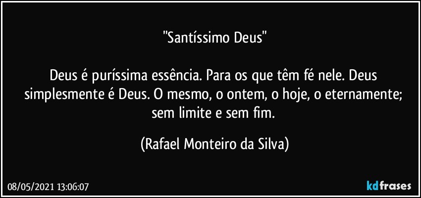 "Santíssimo Deus"

Deus é puríssima essência. Para os que têm fé nele. Deus simplesmente é Deus. O mesmo, o ontem, o hoje, o eternamente; sem limite e sem fim. (Rafael Monteiro da Silva)