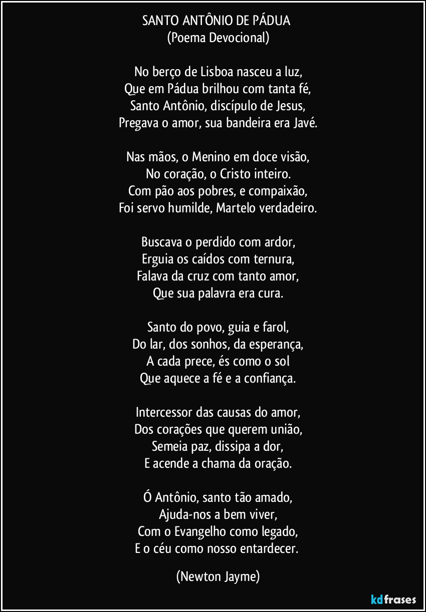 SANTO ANTÔNIO DE PÁDUA 
(Poema Devocional)

No berço de Lisboa nasceu a luz,
Que em Pádua brilhou com tanta fé,
Santo Antônio, discípulo de Jesus,
Pregava o amor, sua bandeira era Javé.

Nas mãos, o Menino em doce visão,
No coração, o Cristo inteiro.
Com pão aos pobres, e compaixão,
Foi servo humilde, Martelo verdadeiro.

Buscava o perdido com ardor,
Erguia os caídos com ternura,
Falava da cruz com tanto amor,
Que sua palavra era cura.

Santo do povo, guia e farol,
Do lar, dos sonhos, da esperança,
A cada prece, és como o sol
Que aquece a fé e a confiança.

Intercessor das causas do amor,
Dos corações que querem união,
Semeia paz, dissipa a dor,
E acende a chama da oração.

Ó Antônio, santo tão amado,
Ajuda-nos a bem viver,
Com o Evangelho como legado,
E o céu como nosso entardecer. (Newton Jayme)