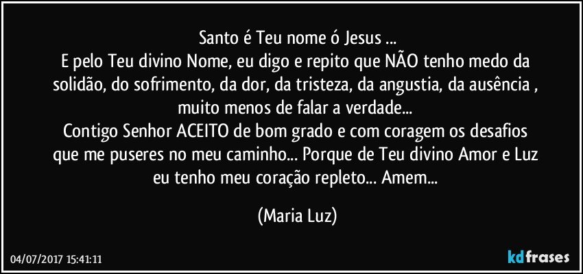 Santo é Teu nome ó Jesus ...
E pelo Teu divino Nome, eu digo e repito que NÃO tenho medo da solidão, do sofrimento, da dor, da tristeza,  da angustia, da ausência , muito menos de falar a verdade... 
Contigo Senhor ACEITO de bom grado e com coragem os desafios que me puseres no meu caminho... Porque de Teu divino Amor e Luz eu tenho meu coração repleto... Amem... (Maria Luz)