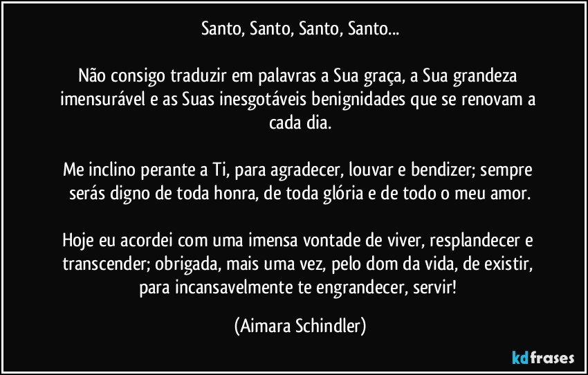 Santo, Santo, Santo, Santo...

Não consigo traduzir em palavras a Sua graça, a Sua grandeza imensurável e as Suas inesgotáveis benignidades que se renovam a cada dia.

Me inclino perante a Ti, para agradecer, louvar e bendizer; sempre serás digno de toda honra, de toda glória e de todo o meu amor.

Hoje eu acordei com uma imensa vontade de viver, resplandecer e transcender; obrigada, mais uma vez, pelo dom da vida, de existir, para incansavelmente te engrandecer, servir! (Aimara Schindler)