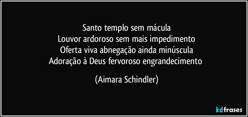 Santo templo sem mácula
Louvor ardoroso sem mais impedimento
Oferta viva abnegação ainda minúscula
Adoração à Deus fervoroso engrandecimento (Aimara Schindler)