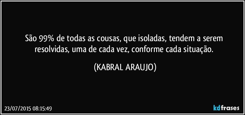 São 99% de todas as cousas, que isoladas, tendem a serem resolvidas, uma de cada vez, conforme cada situação. (KABRAL ARAUJO)