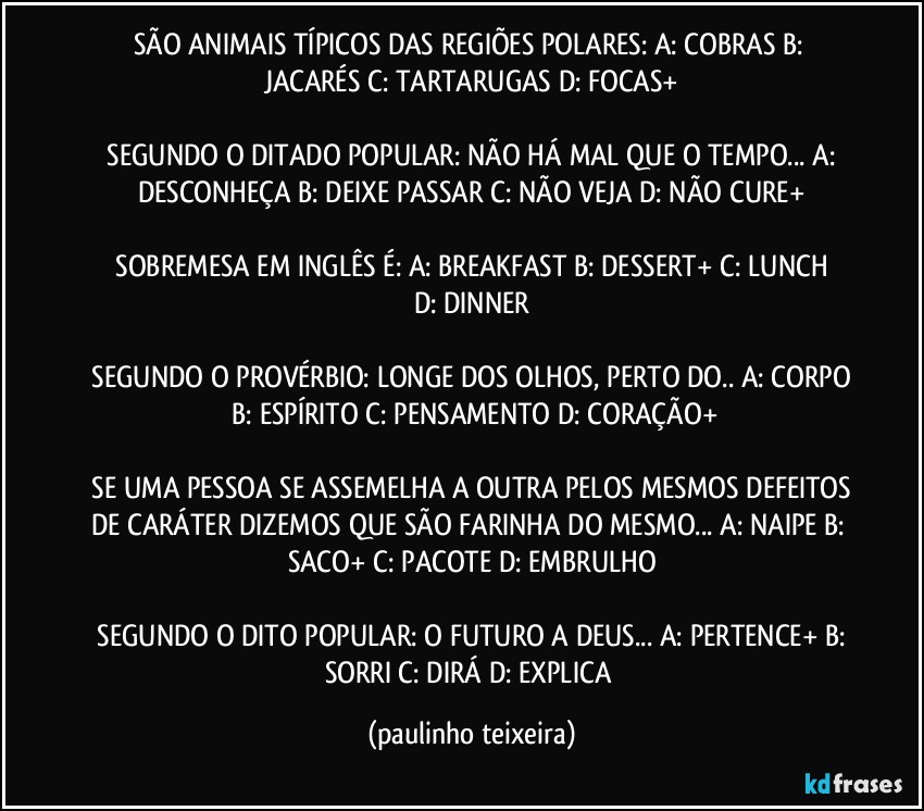 SÃO ANIMAIS TÍPICOS DAS REGIÕES POLARES:  A: COBRAS  B: JACARÉS  C: TARTARUGAS  D: FOCAS+

 SEGUNDO O DITADO POPULAR: NÃO HÁ MAL QUE O TEMPO...  A: DESCONHEÇA  B: DEIXE PASSAR  C: NÃO VEJA  D: NÃO CURE+

 SOBREMESA EM INGLÊS É:  A: BREAKFAST  B: DESSERT+  C: LUNCH  D: DINNER

 SEGUNDO O PROVÉRBIO: LONGE DOS OLHOS, PERTO DO..  A: CORPO  B: ESPÍRITO  C: PENSAMENTO  D: CORAÇÃO+

 SE UMA PESSOA SE ASSEMELHA A OUTRA PELOS MESMOS DEFEITOS DE CARÁTER DIZEMOS QUE SÃO FARINHA DO MESMO...  A: NAIPE  B: SACO+  C: PACOTE  D: EMBRULHO

 SEGUNDO O DITO POPULAR: O FUTURO A DEUS...  A: PERTENCE+  B: SORRI  C: DIRÁ  D: EXPLICA (paulinho teixeira)