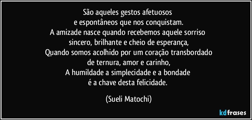 São aqueles gestos afetuosos 
e espontâneos que nos conquistam.
A amizade nasce quando recebemos aquele sorriso 
sincero, brilhante e cheio de esperança,
Quando somos acolhido por um coração transbordado
de ternura, amor e carinho,
A humildade a simplecidade e a bondade 
é a chave desta felicidade. (Sueli Matochi)