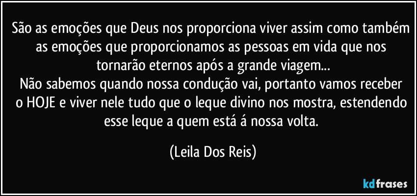 São as emoções que Deus nos proporciona viver assim como também as emoções que  proporcionamos  as pessoas em vida que nos tornarão eternos após a grande viagem...
Não sabemos quando nossa  condução  vai, portanto vamos receber  o HOJE e viver nele tudo que o leque divino nos mostra, estendendo esse leque a quem está á nossa volta. (Leila Dos Reis)