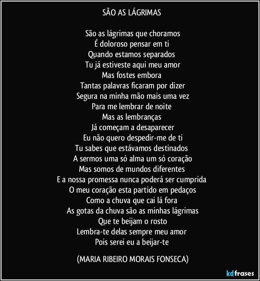 SÃO AS LÁGRIMAS 

São as lágrimas que choramos
É doloroso pensar em ti 
Quando estamos separados 
Tu já estiveste aqui meu amor
Mas fostes embora 
Tantas palavras ficaram por dizer
Segura na minha mão mais uma vez
Para me lembrar de noite 
Mas as  lembranças 
Já começam a desaparecer
Eu não quero despedir-me de ti
Tu sabes que estávamos destinados 
A sermos uma só alma um só coração
Mas somos de mundos diferentes 
E a nossa promessa nunca poderá ser cumprida 
O meu coração esta partido em pedaços
Como a chuva que cai lá fora 
As gotas da chuva são as minhas lágrimas
Que te beijam o rosto
Lembra-te delas sempre meu amor 
Pois serei eu a beijar-te (MARIA RIBEIRO MORAIS FONSECA)