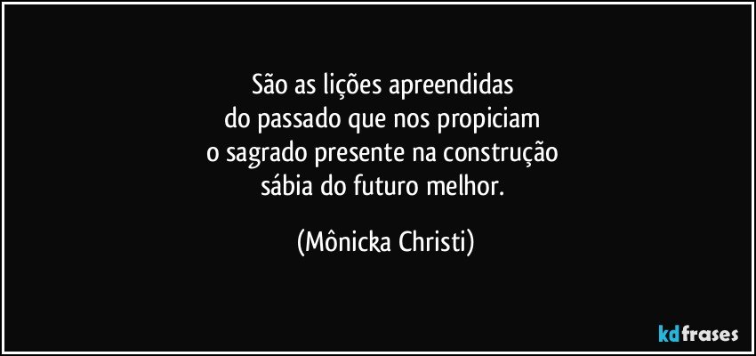 São as lições apreendidas 
do passado que nos propiciam 
o sagrado presente na construção 
sábia do futuro melhor. (Mônicka Christi)