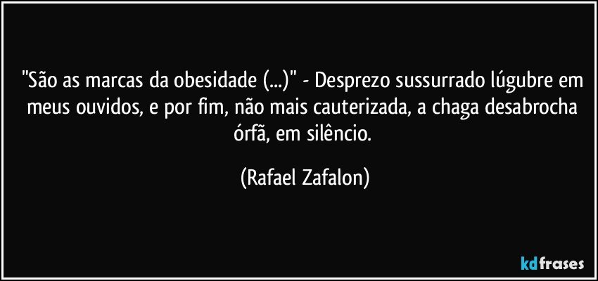 "São as marcas da obesidade (...)" - Desprezo sussurrado lúgubre em meus ouvidos, e por fim, não mais cauterizada, a chaga desabrocha órfã, em silêncio. (Rafael Zafalon)