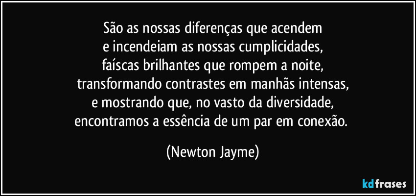 São as nossas diferenças que acendem
e incendeiam as nossas cumplicidades,
faíscas brilhantes que rompem a noite,
transformando contrastes em manhãs intensas,
e mostrando que, no vasto da diversidade,
encontramos a essência de um par em conexão. (Newton Jayme)