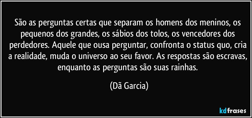 São as perguntas certas que separam os homens dos meninos, os pequenos dos grandes, os sábios dos tolos, os vencedores dos perdedores. Aquele que ousa perguntar, confronta o status quo, cria a realidade, muda o universo ao seu favor. As respostas são escravas, enquanto as perguntas são suas rainhas. (Dã Garcia)