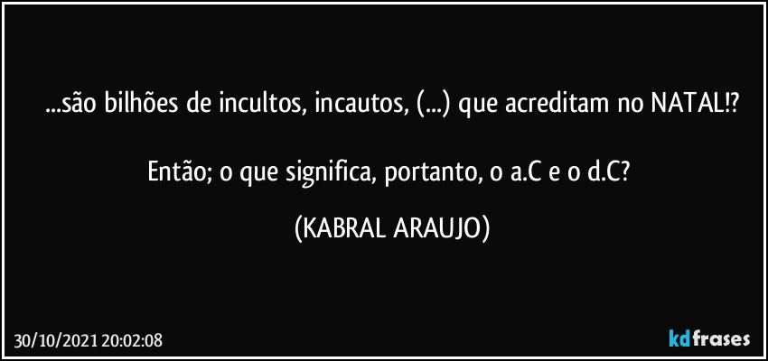 ...são bilhões de incultos, incautos, (...) que acreditam no NATAL!?

Então; o que significa, portanto, o a.C e o d.C? (KABRAL ARAUJO)