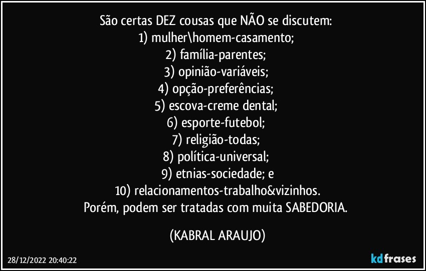 São certas DEZ cousas que NÃO se discutem: 
1) mulher\homem-casamento; 
2) família-parentes; 
3) opinião-variáveis; 
4) opção-preferências; 
5) escova-creme dental; 
6) esporte-futebol; 
7) religião-todas; 
8) política-universal; 
9) etnias-sociedade; e
10) relacionamentos-trabalho&vizinhos.
Porém, podem ser tratadas com muita SABEDORIA. (KABRAL ARAUJO)