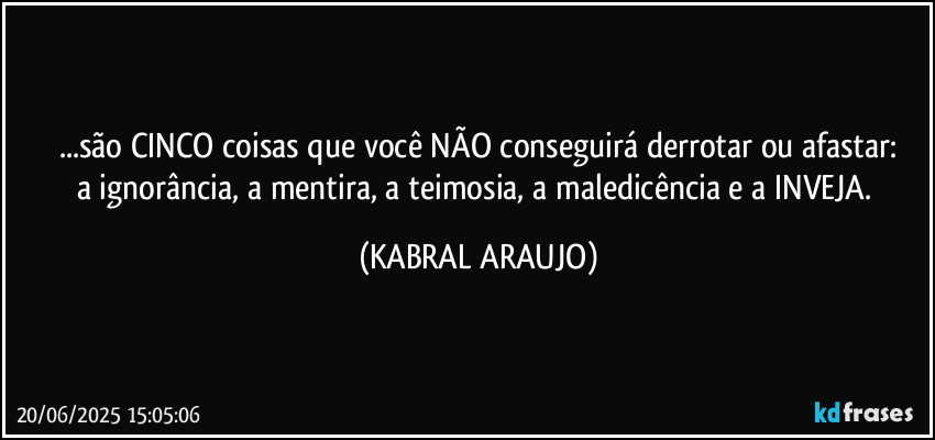 ...são CINCO coisas que você NÃO conseguirá derrotar ou afastar:
a ignorância, a mentira, a teimosia, a maledicência e a INVEJA. (KABRAL ARAUJO)