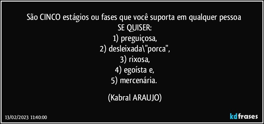 São CINCO estágios ou fases que  você suporta em qualquer pessoa 
SE QUISER:
1) preguiçosa,
2) desleixada\"porca",
3) rixosa,
4) egoísta e,
5) mercenária. (KABRAL ARAUJO)