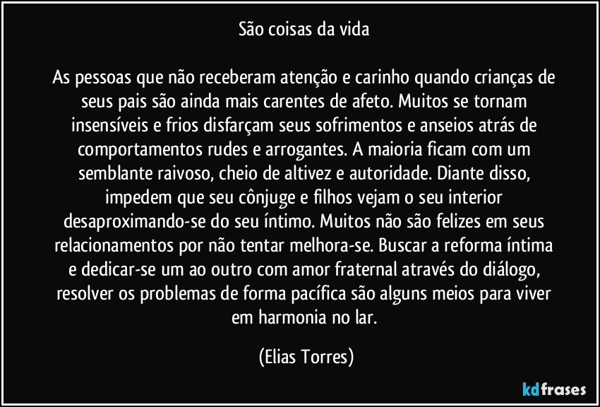 São coisas da vida 

As pessoas que não receberam atenção e carinho quando crianças de seus pais são ainda mais carentes de afeto. Muitos se tornam insensíveis e frios disfarçam seus sofrimentos e anseios atrás de comportamentos rudes e arrogantes. A maioria ficam com um semblante raivoso, cheio de altivez e autoridade. Diante disso, impedem que seu cônjuge e filhos vejam o seu interior desaproximando-se do seu íntimo. Muitos não são felizes em seus relacionamentos por não tentar melhora-se. Buscar a reforma íntima e dedicar-se um ao outro com amor fraternal através do diálogo, resolver os problemas de forma pacífica são alguns meios para viver em harmonia no lar. (Elias Torres)