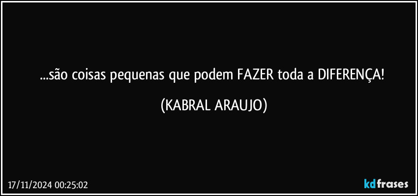 ...são coisas pequenas que podem FAZER toda a DIFERENÇA! (KABRAL ARAUJO)