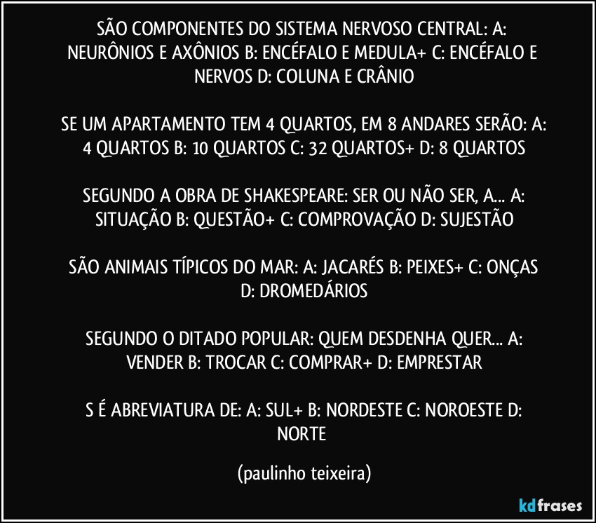 SÃO COMPONENTES DO SISTEMA NERVOSO CENTRAL:  A: NEURÔNIOS E AXÔNIOS  B: ENCÉFALO E MEDULA+  C: ENCÉFALO E NERVOS   D: COLUNA E CRÂNIO

 SE UM APARTAMENTO TEM 4 QUARTOS, EM 8 ANDARES SERÃO:  A: 4 QUARTOS  B: 10 QUARTOS  C: 32 QUARTOS+  D: 8 QUARTOS

 SEGUNDO A OBRA DE SHAKESPEARE: SER OU NÃO SER,  A...   A: SITUAÇÃO   B: QUESTÃO+  C: COMPROVAÇÃO  D: SUJESTÃO

 SÃO ANIMAIS TÍPICOS DO MAR:  A: JACARÉS  B: PEIXES+  C: ONÇAS   D: DROMEDÁRIOS

 SEGUNDO O DITADO POPULAR: QUEM DESDENHA QUER...   A: VENDER  B: TROCAR  C: COMPRAR+  D: EMPRESTAR

 S É  ABREVIATURA DE:  A: SUL+  B: NORDESTE   C: NOROESTE  D: NORTE (paulinho teixeira)