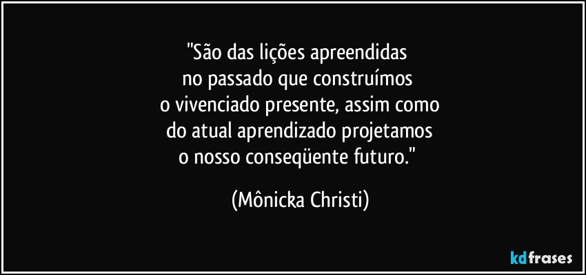 "São das lições apreendidas 
no passado que construímos 
o vivenciado presente, assim como
do atual aprendizado projetamos
o nosso conseqüente futuro." (Mônicka Christi)