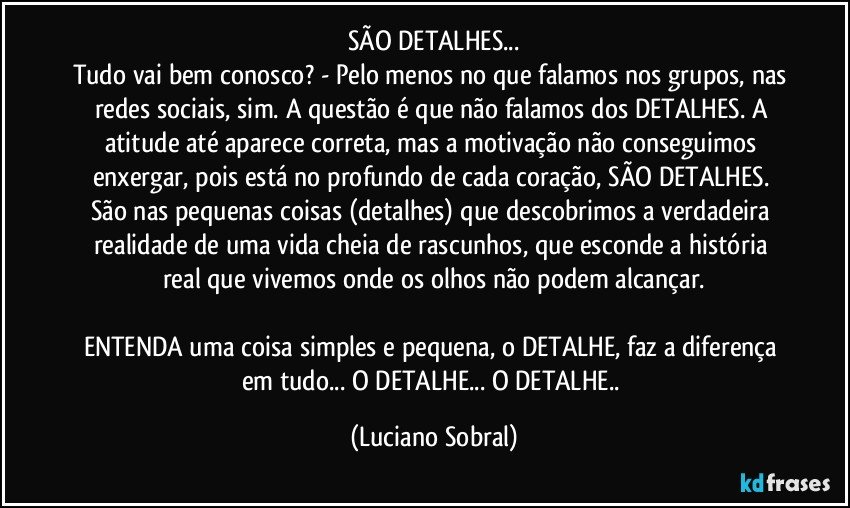 SÃO DETALHES...
Tudo vai bem conosco? - Pelo menos no que falamos nos grupos, nas redes sociais, sim. A questão é que não falamos dos DETALHES. A atitude até aparece correta, mas a motivação não conseguimos enxergar, pois está no profundo de cada coração, SÃO DETALHES. São nas pequenas coisas (detalhes) que descobrimos a verdadeira realidade de uma vida cheia de rascunhos, que esconde a história real que vivemos onde os olhos não podem alcançar.

ENTENDA uma coisa simples e pequena, o DETALHE, faz a diferença em tudo... O DETALHE... O DETALHE.. (Luciano Sobral)