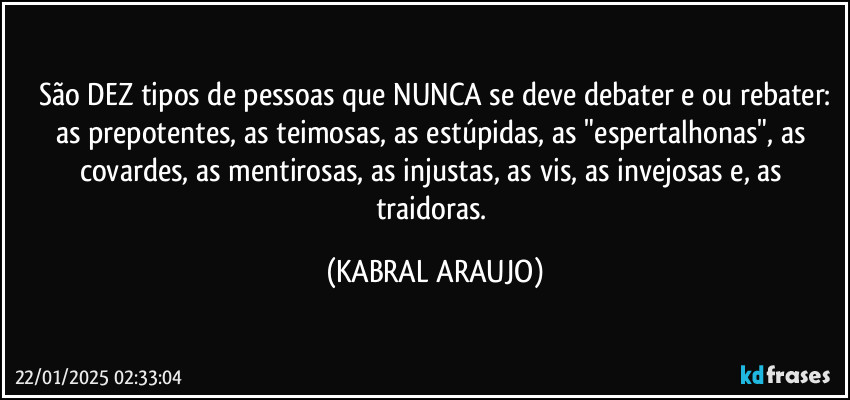 São DEZ tipos de pessoas que NUNCA se deve debater e/ou rebater:
as prepotentes, as teimosas, as estúpidas, as "espertalhonas", as covardes, as mentirosas, as injustas, as vis, as invejosas e, as traidoras. (KABRAL ARAUJO)