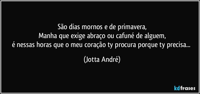 São dias mornos e de primavera,
Manha que exige abraço ou cafuné de alguem,
é nessas horas que o meu coração ty procura porque ty precisa... (Jotta André)