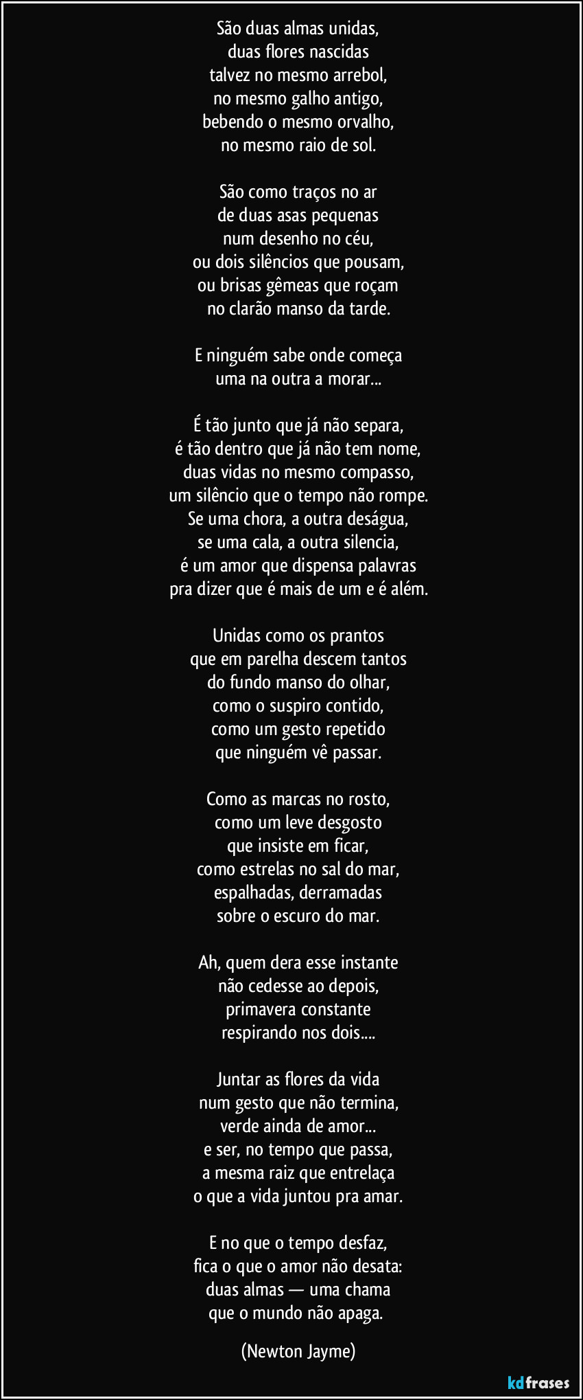 São duas almas unidas,
duas flores nascidas
talvez no mesmo arrebol,
no mesmo galho antigo,
bebendo o mesmo orvalho,
no mesmo raio de sol.
São como traços no ar
de duas asas pequenas
num desenho no céu,
ou dois silêncios que pousam,
ou brisas gêmeas que roçam
no clarão manso da tarde.
E ninguém sabe onde começa
uma na outra a morar...
É tão junto que já não separa,
é tão dentro que já não tem nome,
duas vidas no mesmo compasso,
um silêncio que o tempo não rompe.
Se uma chora, a outra deságua,
se uma cala, a outra silencia,
é um amor que dispensa palavras
pra dizer que é mais de um e é além.
Unidas como os prantos
que em parelha descem tantos
do fundo manso do olhar,
como o suspiro contido,
como um gesto repetido
que ninguém vê passar.
Como as marcas no rosto,
como um leve desgosto
que insiste em ficar,
como estrelas no sal do mar,
espalhadas, derramadas
sobre o escuro do mar.
Ah, quem dera esse instante
não cedesse ao depois,
primavera constante
respirando nos dois...
Juntar as flores da vida
num gesto que não termina,
verde ainda de amor...
e ser, no tempo que passa,
a mesma raiz que entrelaça
o que a vida juntou pra amar.
E no que o tempo desfaz,
fica o que o amor não desata:
duas almas — uma chama
que o mundo não apaga. (Newton Jayme)