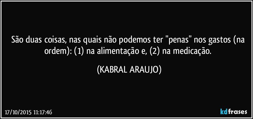 São duas coisas, nas quais não podemos ter "penas" nos gastos (na ordem): (1) na alimentação e, (2) na medicação. (KABRAL ARAUJO)