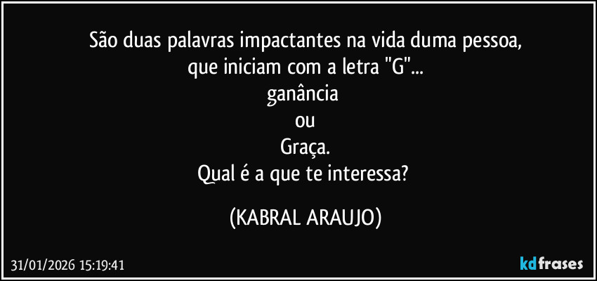 São duas palavras impactantes na vida duma pessoa,
que iniciam com a letra "G"...
ganância 
ou
Graça.
Qual é a que te interessa? (KABRAL ARAUJO)