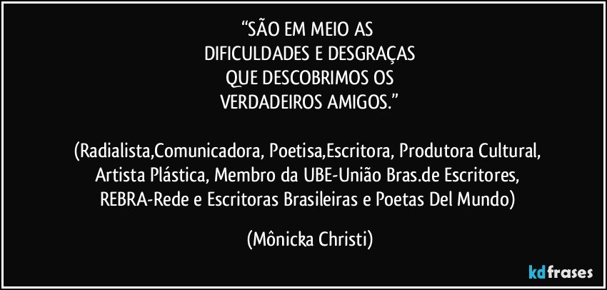 “SÃO EM MEIO AS 
DIFICULDADES E DESGRAÇAS
 QUE DESCOBRIMOS OS 
VERDADEIROS AMIGOS.”

(Radialista,Comunicadora, Poetisa,Escritora, Produtora Cultural, Artista Plástica, Membro da UBE-União Bras.de Escritores, REBRA-Rede e Escritoras Brasileiras e Poetas Del Mundo) (Mônicka Christi)