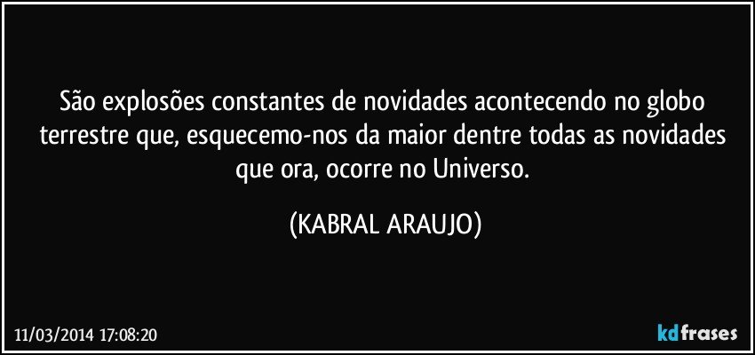 São explosões constantes de novidades acontecendo no globo terrestre que, esquecemo-nos da maior dentre todas as novidades que ora, ocorre no Universo. (KABRAL ARAUJO)