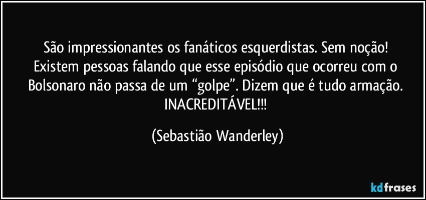 São impressionantes os fanáticos esquerdistas. Sem noção! 
Existem pessoas falando que esse episódio que ocorreu com o Bolsonaro não passa de um “golpe”. Dizem que é tudo armação. 
INACREDITÁVEL!!! (Sebastião Wanderley)