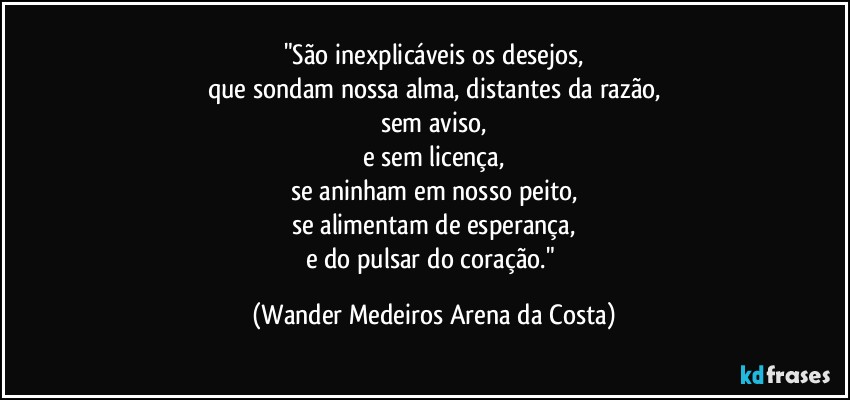 "São inexplicáveis os desejos,
que sondam nossa alma, distantes da razão,
sem aviso,
e sem licença,
se aninham em nosso peito,
se alimentam de esperança,
e do pulsar do coração." (Wander Medeiros Arena da Costa)