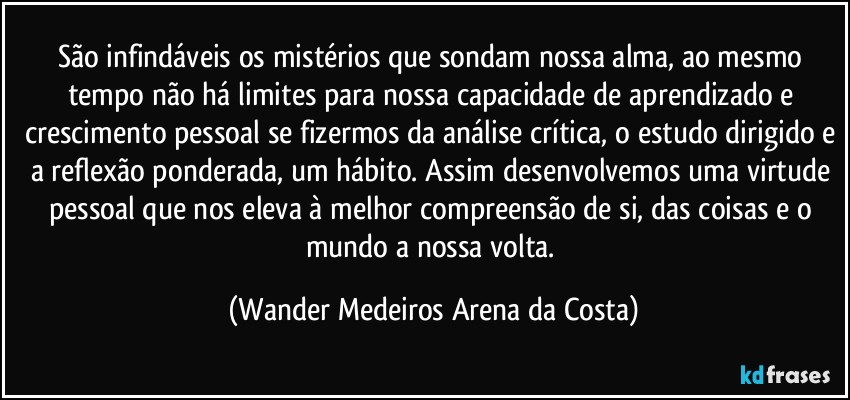 São infindáveis os mistérios que sondam nossa alma, ao mesmo tempo não há limites para nossa capacidade de aprendizado e crescimento pessoal se fizermos da análise crítica, o estudo dirigido e a reflexão ponderada, um hábito. Assim desenvolvemos uma virtude pessoal que nos eleva à melhor compreensão de si, das coisas e o mundo a nossa volta. (Wander Medeiros Arena da Costa)