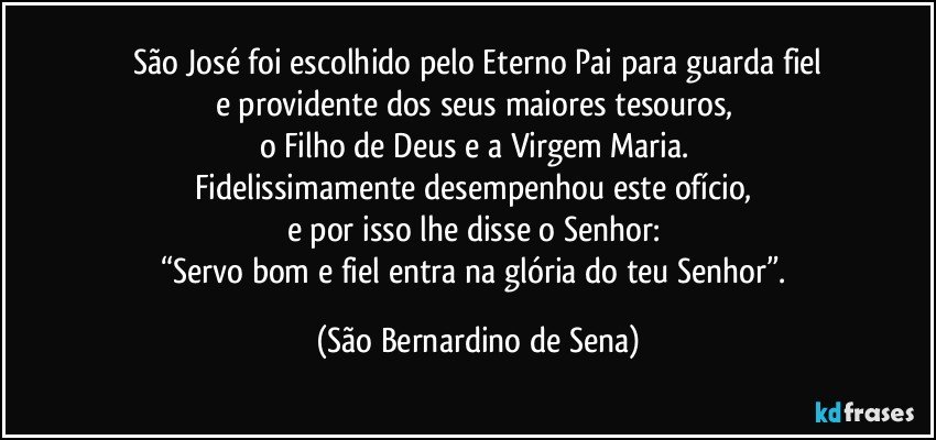 São José foi escolhido pelo Eterno Pai para guarda fiel
e providente dos seus maiores tesouros, 
o Filho de Deus e a Virgem Maria. 
Fidelissimamente desempenhou este ofício, 
e por isso lhe disse o Senhor: 
“Servo bom e fiel entra na glória do teu Senhor”. (São Bernardino de Sena)