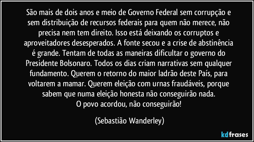 São mais de dois anos e meio de Governo Federal sem corrupção e sem distribuição de recursos federais para quem não merece, não precisa nem tem direito. Isso está deixando os corruptos e aproveitadores desesperados. A fonte secou e a crise de abstinência é grande. Tentam de todas as maneiras dificultar o governo do Presidente Bolsonaro. Todos os dias criam narrativas sem qualquer fundamento. Querem o retorno do maior ladrão deste País, para voltarem a mamar. Querem eleição com urnas fraudáveis, porque sabem que numa eleição honesta não conseguirão nada. 
O povo acordou, não conseguirão! (Sebastião Wanderley)