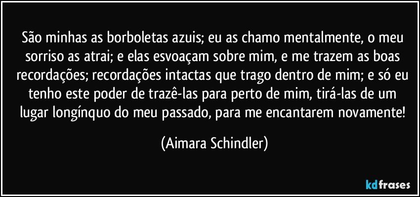 São minhas as borboletas azuis; eu as chamo mentalmente, o meu sorriso as atrai; e elas esvoaçam sobre mim, e me trazem as boas recordações; recordações intactas que trago dentro de mim; e só eu tenho este poder de trazê-las para perto de mim, tirá-las de um lugar longínquo do  meu passado,  para me encantarem novamente! (Aimara Schindler)