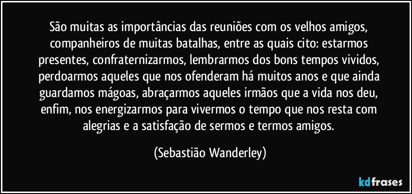 São muitas as importâncias das reuniões com os velhos amigos, companheiros de muitas batalhas, entre as quais cito: estarmos presentes, confraternizarmos, lembrarmos dos bons tempos vividos, perdoarmos aqueles que nos ofenderam há muitos anos e que ainda guardamos mágoas, abraçarmos aqueles irmãos que a vida nos deu, enfim, nos energizarmos para vivermos o tempo que nos resta com alegrias e a satisfação de sermos e termos amigos. (Sebastião Wanderley)