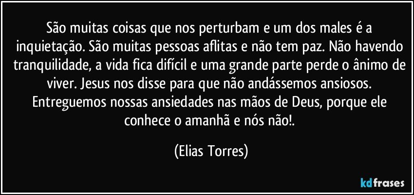 São muitas coisas que nos perturbam e um dos males é a inquietação. São muitas pessoas aflitas e não tem paz. Não havendo tranquilidade, a vida fica difícil e uma grande parte perde o ânimo de viver. Jesus nos disse para que não andássemos ansiosos. Entreguemos nossas ansiedades nas mãos de Deus, porque ele conhece o amanhã e nós não!. (Elias Torres)