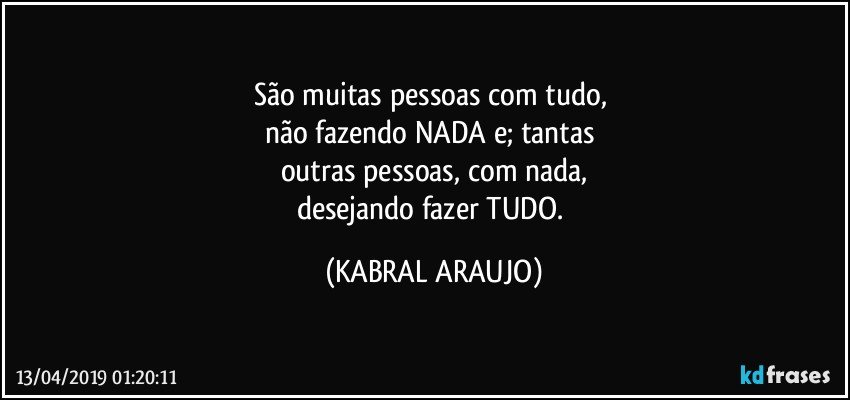 São muitas pessoas com tudo, 
não fazendo NADA e; tantas 
outras pessoas, com nada,
desejando fazer TUDO. (KABRAL ARAUJO)