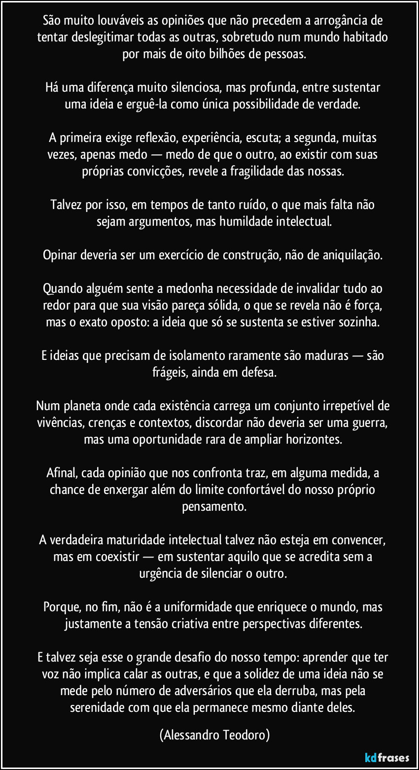 São muito louváveis as opiniões que não precedem a arrogância de tentar deslegitimar todas as outras, sobretudo num mundo habitado por mais de oito bilhões de pessoas.

Há uma diferença muito silenciosa, mas profunda, entre sustentar uma ideia e erguê-la como única possibilidade de verdade. 

A primeira exige reflexão, experiência, escuta; a segunda, muitas vezes, apenas medo — medo de que o outro, ao existir com suas próprias convicções, revele a fragilidade das nossas. 

Talvez por isso, em tempos de tanto ruído, o que mais falta não sejam argumentos, mas humildade intelectual.

Opinar deveria ser um exercício de construção, não de aniquilação. 

Quando alguém sente a medonha necessidade de invalidar tudo ao redor para que sua visão pareça sólida, o que se revela não é força, mas o exato oposto: a ideia que só se sustenta se estiver sozinha. 

E ideias que precisam de isolamento raramente são maduras — são frágeis, ainda em defesa.

Num planeta onde cada existência carrega um conjunto irrepetível de vivências, crenças e contextos, discordar não deveria ser uma guerra, mas uma oportunidade rara de ampliar horizontes. 

Afinal, cada opinião que nos confronta traz, em alguma medida, a chance de enxergar além do limite confortável do nosso próprio pensamento.

A verdadeira maturidade intelectual talvez não esteja em convencer, mas em coexistir — em sustentar aquilo que se acredita sem a urgência de silenciar o outro. 

Porque, no fim, não é a uniformidade que enriquece o mundo, mas justamente a tensão criativa entre perspectivas diferentes.

E talvez seja esse o grande desafio do nosso tempo: aprender que ter voz não implica calar as outras, e que a solidez de uma ideia não se mede pelo número de adversários que ela derruba, mas pela serenidade com que ela permanece mesmo diante deles. (Alessandro Teodoro)