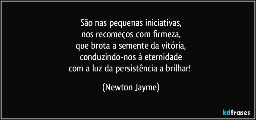 São nas pequenas iniciativas,
nos recomeços com firmeza,
que brota a semente da vitória,
conduzindo-nos à eternidade
com a luz da persistência a brilhar! (Newton Jayme)