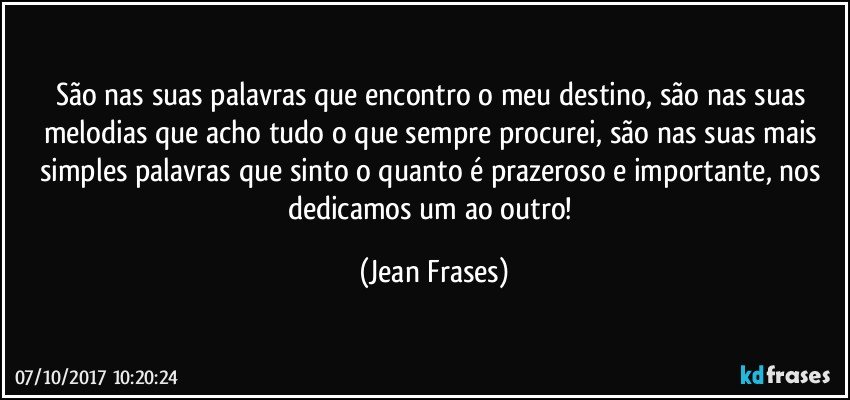 São nas suas palavras que encontro o meu destino, são nas suas melodias que acho tudo o que sempre procurei, são nas suas mais simples palavras que sinto o quanto é prazeroso e importante, nos dedicamos um ao outro! (Jean Frases)