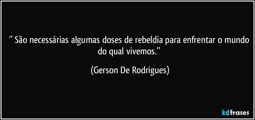 ‘’ São necessárias algumas doses de rebeldia para enfrentar o mundo do qual vivemos.’’ (Gerson De Rodrigues)