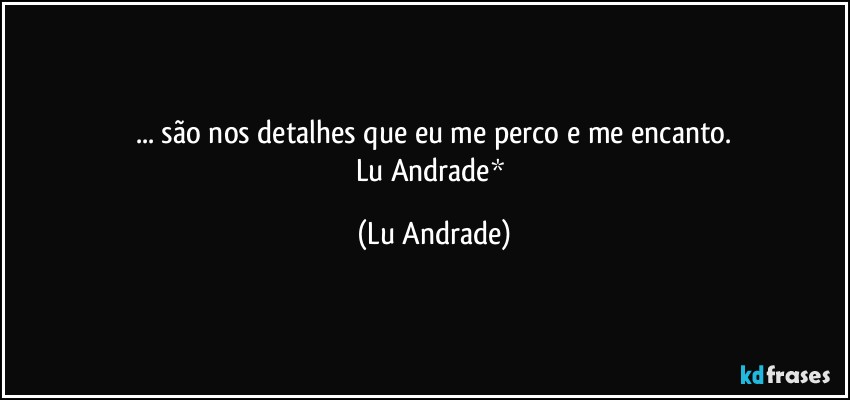 ... são nos detalhes que eu me perco e me encanto.
Lu Andrade* (Lu Andrade)