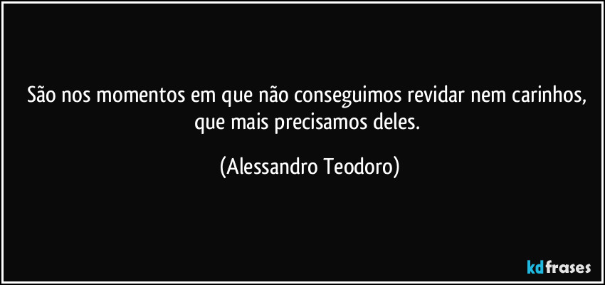 São nos momentos em que não conseguimos revidar nem carinhos, que mais precisamos deles. (Alessandro Teodoro)
